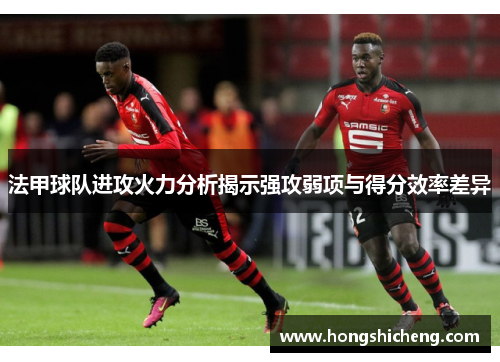 法甲球队进攻火力分析揭示强攻弱项与得分效率差异